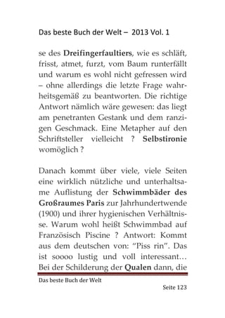 Das beste Buch der Welt – 2013 Vol. 1

se des Dreifingerfaultiers, wie es schläft,
frisst, atmet, furzt, vom Baum runterfällt
und warum es wohl nicht gefressen wird
– ohne allerdings die letzte Frage wahr-
heitsgemäß zu beantworten. Die richtige
Antwort nämlich wäre gewesen: das liegt
am penetranten Gestank und dem ranzi-
gen Geschmack. Eine Metapher auf den
Schriftsteller vielleicht ? Selbstironie
womöglich ?

Danach kommt über viele, viele Seiten
eine wirklich nützliche und unterhaltsa-
me Auflistung der Schwimmbäder des
Großraumes Paris zur Jahrhundertwende
(1900) und ihrer hygienischen Verhältnis-
se. Warum wohl heißt Schwimmbad auf
Französisch Piscine ? Antwort: Kommt
aus dem deutschen von: “Piss rin”. Das
ist soooo lustig und voll interessant…
Bei der Schilderung der Qualen dann, die
Das beste Buch der Welt
                                    Seite 123
 