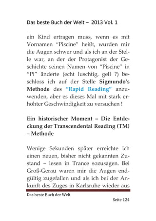 Das beste Buch der Welt – 2013 Vol. 1

ein Kind ertragen muss, wenn es mit
Vornamen “Piscine” heißt, wurden mir
die Augen schwer und als ich an der Stel-
le war, an der der Protagonist der Ge-
schichte seinen Namen von “Piscine” in
“Pi” änderte (echt luschtig, gell ?) be-
schloss ich auf der Stelle Sigmundo’s
Methode des “Rapid Reading” anzu-
wenden, aber es dieses Mal mit stark er-
höhter Geschwindigkeit zu versuchen !

Ein historischer Moment – Die Entde-
ckung der Transcendental Reading (TM)
– Methode

Wenige Sekunden später erreichte ich
einen neuen, bisher nicht gekannten Zu-
stand – lesen in Trance sozusagen. Bei
Groß-Gerau waren mir die Augen end-
gültig zugefallen und als ich bei der An-
kunft des Zuges in Karlsruhe wieder aus
Das beste Buch der Welt
                                   Seite 124
 