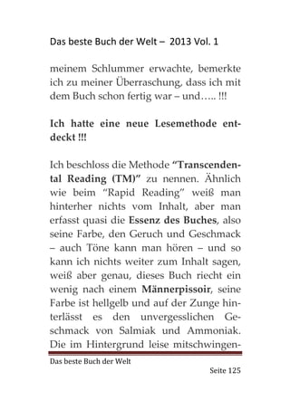 Das beste Buch der Welt – 2013 Vol. 1

meinem Schlummer erwachte, bemerkte
ich zu meiner Überraschung, dass ich mit
dem Buch schon fertig war – und….. !!!

Ich hatte eine neue Lesemethode ent-
deckt !!!

Ich beschloss die Methode “Transcenden-
tal Reading (TM)” zu nennen. Ähnlich
wie beim “Rapid Reading” weiß man
hinterher nichts vom Inhalt, aber man
erfasst quasi die Essenz des Buches, also
seine Farbe, den Geruch und Geschmack
– auch Töne kann man hören – und so
kann ich nichts weiter zum Inhalt sagen,
weiß aber genau, dieses Buch riecht ein
wenig nach einem Männerpissoir, seine
Farbe ist hellgelb und auf der Zunge hin-
terlässt es den unvergesslichen Ge-
schmack von Salmiak und Ammoniak.
Die im Hintergrund leise mitschwingen-
Das beste Buch der Welt
                                   Seite 125
 