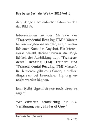 Das beste Buch der Welt – 2013 Vol. 1

den Klänge eines indischen Sitars runden
das Bild ab.

Informationen zu der Methode des
“Transcendental Reading (TM)” können
bei mir angefordert werden, es gibt natür-
lich auch Kurse im Angebot. Für Interes-
sierte besteht darüber hinaus die Mög-
lichkeit der Ausbildung zum “Transcen-
dental Reading (TM) Trainer” und
“Transcendental Reading (TM) Master”.
Bei letzterem gibt es 3 Grade, die aller-
dings nur bei besonderer Eignung er-
reicht werden können.

Jetzt bleibt eigentlich nur noch eines zu
sagen:

Wir erwarten sehnsüchtig die            3D-
Verfilmung von „Shades of Grey“

Das beste Buch der Welt
                                   Seite 126
 