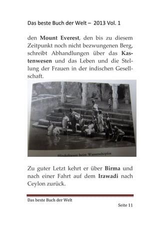 Das beste Buch der Welt – 2013 Vol. 1

den Mount Everest, den bis zu diesem
Zeitpunkt noch nicht bezwungenen Berg,
schreibt Abhandlungen über das Kas-
tenwesen und das Leben und die Stel-
lung der Frauen in der indischen Gesell-
schaft.




Zu guter Letzt kehrt er über Birma und
nach einer Fahrt auf dem Irawadi nach
Ceylon zurück.

Das beste Buch der Welt
                                    Seite 11
 