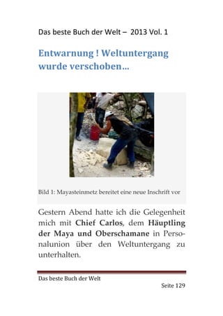 Das beste Buch der Welt – 2013 Vol. 1

Entwarnung ! Weltuntergang
wurde verschoben…




Bild 1: Mayasteinmetz bereitet eine neue Inschrift vor


Gestern Abend hatte ich die Gelegenheit
mich mit Chief Carlos, dem Häuptling
der Maya und Oberschamane in Perso-
nalunion über den Weltuntergang zu
unterhalten.

Das beste Buch der Welt
                                              Seite 129
 