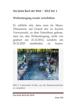Das beste Buch der Welt – 2013 Vol. 1

Weltuntergang wurde verschoben

Er erklärte mir, dass man im Maya-
Ältestenrat, auf Grund der zu kurzen
Vorwarnzeit, zu dem Entschluss gekom-
men sei, den Weltuntergang, nicht wie
geplant am 21.12.2012, sondern am
25.12.2025    stattfinden zu    lassen.




Bild 2: Vorbereitete Grube, um die Steinmetzarbeiten
zu vergraben


Das beste Buch der Welt
                                           Seite 130
 