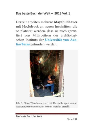 Das beste Buch der Welt – 2013 Vol. 1

Derzeit arbeiten mehrere Mayabildhauer
mit Hochdruck an neuen Inschriften, die
so platziert werden, dass sie auch garan-
tiert von Mitarbeitern des archäologi-
schen Instituts der Universität von Aus-
tin/Texas gefunden werden.




Bild 3: Neue Wandmalereien mit Darstellungen von an
Astronauten erinnernden Wesen werden erstellt


Das beste Buch der Welt
                                          Seite 131
 