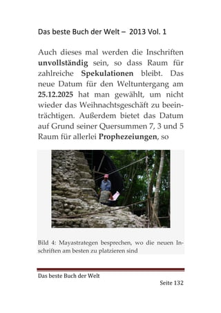 Das beste Buch der Welt – 2013 Vol. 1

Auch dieses mal werden die Inschriften
unvollständig sein, so dass Raum für
zahlreiche Spekulationen bleibt. Das
neue Datum für den Weltuntergang am
25.12.2025 hat man gewählt, um nicht
wieder das Weihnachtsgeschäft zu beein-
trächtigen. Außerdem bietet das Datum
auf Grund seiner Quersummen 7, 3 und 5
Raum für allerlei Prophezeiungen, so




Bild 4: Mayastrategen besprechen, wo die neuen In-
schriften am besten zu platzieren sind



Das beste Buch der Welt
                                         Seite 132
 