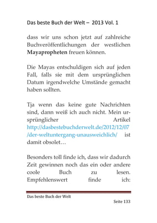 Das beste Buch der Welt – 2013 Vol. 1

dass wir uns schon jetzt auf zahlreiche
Buchveröffentlichungen der westlichen
Mayapropheten freuen können.

Die Mayas entschuldigen sich auf jeden
Fall, falls sie mit dem ursprünglichen
Datum irgendwelche Umstände gemacht
haben sollten.

Tja wenn das keine gute Nachrichten
sind, dann weiß ich auch nicht. Mein ur-
sprünglicher                     Artikel
http://dasbestebuchderwelt.de/2012/12/07
/der-weltuntergang-unausweichlich/ ist
damit obsolet…

Besonders toll finde ich, dass wir dadurch
Zeit gewinnen noch das ein oder andere
coole       Buch            zu       lesen.
Empfehlenswert            finde        ich:

Das beste Buch der Welt
                                    Seite 133
 
