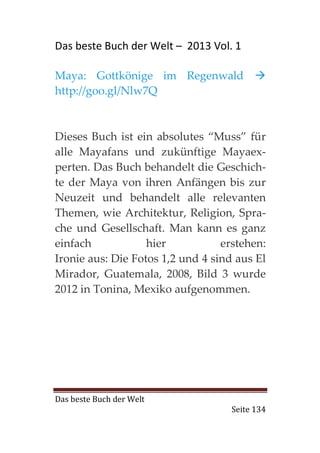 Das beste Buch der Welt – 2013 Vol. 1

Maya: Gottkönige im Regenwald
http://goo.gl/Nlw7Q



Dieses Buch ist ein absolutes “Muss” für
alle Mayafans und zukünftige Mayaex-
perten. Das Buch behandelt die Geschich-
te der Maya von ihren Anfängen bis zur
Neuzeit und behandelt alle relevanten
Themen, wie Architektur, Religion, Spra-
che und Gesellschaft. Man kann es ganz
einfach            hier           erstehen:
Ironie aus: Die Fotos 1,2 und 4 sind aus El
Mirador, Guatemala, 2008, Bild 3 wurde
2012 in Tonina, Mexiko aufgenommen.




Das beste Buch der Welt
                                    Seite 134
 