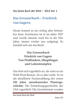 Das beste Buch der Welt – 2013 Vol. 1

Das Grenzerbuch – Friedrich
von Gagern

Heute kommt so ein richtig alter Schmö-
ker dran. Erschienen ist er im Jahre 1927
und wurde danach, noch bis in die 70er
Jahre, immer wieder neu aufgelegt. Es
handelt sich um das Buch:

           Das Grenzerbuch
         Friedrich von Gagern
     Von Pfadfindern, Häuptlingen
         und Lederstrumpfen

Das hört sich eigentlich an, als wäre es ein
Wild-West-Roman. Ist es aber nicht. Es ist
die detaillierte Nacherzählung der ersten
250 Jahre amerikanischer Pionierge-
schichte. Die Entstehungsgeschichte der
USA eigentlich. Die Geschehnisse werden

Das beste Buch der Welt
                                    Seite 135
 