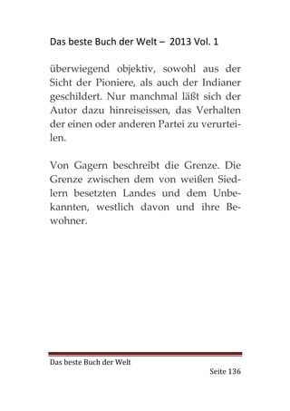 Das beste Buch der Welt – 2013 Vol. 1

überwiegend objektiv, sowohl aus der
Sicht der Pioniere, als auch der Indianer
geschildert. Nur manchmal läßt sich der
Autor dazu hinreiseissen, das Verhalten
der einen oder anderen Partei zu verurtei-
len.

Von Gagern beschreibt die Grenze. Die
Grenze zwischen dem von weißen Sied-
lern besetzten Landes und dem Unbe-
kannten, westlich davon und ihre Be-
wohner.




Das beste Buch der Welt
                                   Seite 136
 