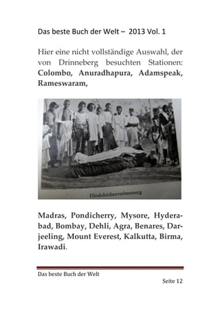 Das beste Buch der Welt – 2013 Vol. 1

Hier eine nicht vollständige Auswahl, der
von Drinneberg besuchten Stationen:
Colombo, Anuradhapura, Adamspeak,
Rameswaram,




Madras, Pondicherry, Mysore, Hydera-
bad, Bombay, Dehli, Agra, Benares, Dar-
jeeling, Mount Everest, Kalkutta, Birma,
Irawadi.


Das beste Buch der Welt
                                    Seite 12
 