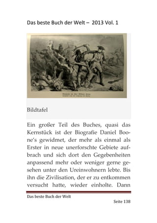 Das beste Buch der Welt – 2013 Vol. 1




Bildtafel

Ein großer Teil des Buches, quasi das
Kernstück ist der Biografie Daniel Boo-
ne’s gewidmet, der mehr als einmal als
Erster in neue unerforschte Gebiete auf-
brach und sich dort den Gegebenheiten
anpassend mehr oder weniger gerne ge-
sehen unter den Ureinwohnern lebte. Bis
ihn die Zivilisation, der er zu entkommen
versucht hatte, wieder einholte. Dann
Das beste Buch der Welt
                                   Seite 138
 