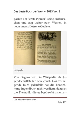 Das beste Buch der Welt – 2013 Vol. 1

packte der “erste Pionier” seine Siebensa-
chen und zog weiter nach Westen, in
neue unerschlossene Gebiete.




Leseprobe


Von Gagern wird in Wikipedia als Ju-
gendschriftsteller bezeichnet. Das vorlie-
gende Buch jedenfalls hat die Bezeich-
nung Jugendbuch nicht verdient, dazu ist
die Thematik, die es beschreibt zu ernst-

Das beste Buch der Welt
                                   Seite 139
 