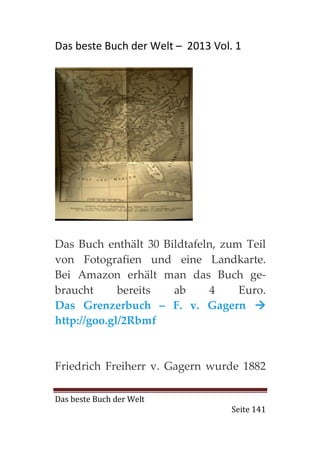 Das beste Buch der Welt – 2013 Vol. 1




Das Buch enthält 30 Bildtafeln, zum Teil
von Fotografien und eine Landkarte.
Bei Amazon erhält man das Buch ge-
braucht      bereits  ab     4     Euro.
Das Grenzerbuch – F. v. Gagern
http://goo.gl/2Rbmf



Friedrich Freiherr v. Gagern wurde 1882

Das beste Buch der Welt
                                   Seite 141
 