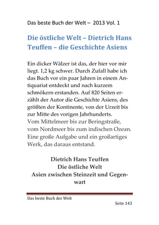 Das beste Buch der Welt – 2013 Vol. 1

Die östliche Welt – Dietrich Hans
Teuffen – die Geschichte Asiens

Ein dicker Wälzer ist das, der hier vor mir
liegt. 1,2 kg schwer. Durch Zufall habe ich
das Buch vor ein paar Jahren in einem An-
tiquariat entdeckt und nach kurzem
schmökern erstanden. Auf 820 Seiten er-
zählt der Autor die Geschichte Asiens, des
größten der Kontinente, von der Urzeit bis
zur Mitte des vorigen Jahrhunderts.
Vom Mittelmeer bis zur Beringstraße,
vom Nordmeer bis zum indischen Ozean.
Eine große Aufgabe und ein großartiges
Werk, das daraus entstand.

         Dietrich Hans Teuffen
           Die östliche Welt
  Asien zwischen Steinzeit und Gegen-
                  wart

Das beste Buch der Welt
                                     Seite 143
 