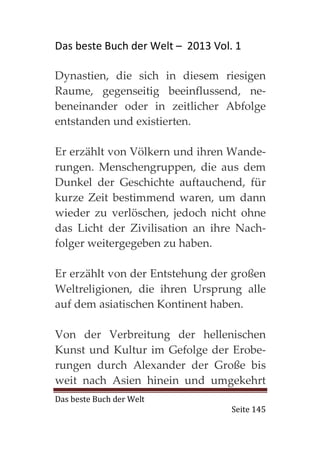Das beste Buch der Welt – 2013 Vol. 1

Dynastien, die sich in diesem riesigen
Raume, gegenseitig beeinflussend, ne-
beneinander oder in zeitlicher Abfolge
entstanden und existierten.

Er erzählt von Völkern und ihren Wande-
rungen. Menschengruppen, die aus dem
Dunkel der Geschichte auftauchend, für
kurze Zeit bestimmend waren, um dann
wieder zu verlöschen, jedoch nicht ohne
das Licht der Zivilisation an ihre Nach-
folger weitergegeben zu haben.

Er erzählt von der Entstehung der großen
Weltreligionen, die ihren Ursprung alle
auf dem asiatischen Kontinent haben.

Von der Verbreitung der hellenischen
Kunst und Kultur im Gefolge der Erobe-
rungen durch Alexander der Große bis
weit nach Asien hinein und umgekehrt
Das beste Buch der Welt
                                   Seite 145
 