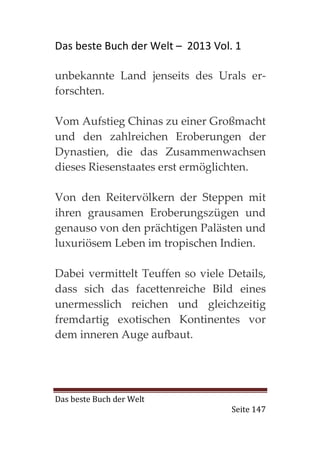 Das beste Buch der Welt – 2013 Vol. 1

unbekannte Land jenseits des Urals er-
forschten.

Vom Aufstieg Chinas zu einer Großmacht
und den zahlreichen Eroberungen der
Dynastien, die das Zusammenwachsen
dieses Riesenstaates erst ermöglichten.

Von den Reitervölkern der Steppen mit
ihren grausamen Eroberungszügen und
genauso von den prächtigen Palästen und
luxuriösem Leben im tropischen Indien.

Dabei vermittelt Teuffen so viele Details,
dass sich das facettenreiche Bild eines
unermesslich reichen und gleichzeitig
fremdartig exotischen Kontinentes vor
dem inneren Auge aufbaut.




Das beste Buch der Welt
                                   Seite 147
 