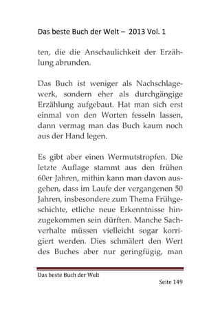 Das beste Buch der Welt – 2013 Vol. 1

ten, die die Anschaulichkeit der Erzäh-
lung abrunden.

Das Buch ist weniger als Nachschlage-
werk, sondern eher als durchgängige
Erzählung aufgebaut. Hat man sich erst
einmal von den Worten fesseln lassen,
dann vermag man das Buch kaum noch
aus der Hand legen.

Es gibt aber einen Wermutstropfen. Die
letzte Auflage stammt aus den frühen
60er Jahren, mithin kann man davon aus-
gehen, dass im Laufe der vergangenen 50
Jahren, insbesondere zum Thema Frühge-
schichte, etliche neue Erkenntnisse hin-
zugekommen sein dürften. Manche Sach-
verhalte müssen vielleicht sogar korri-
giert werden. Dies schmälert den Wert
des Buches aber nur geringfügig, man

Das beste Buch der Welt
                                   Seite 149
 