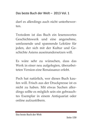 Das beste Buch der Welt – 2013 Vol. 1

darf es allerdings auch nicht unterbewer-
ten.

Trotzdem ist das Buch ein lesenswertes
Geschichtswerk und eine angenehme,
umfassende und spannende Lektüre für
jeden, der sich mit der Kultur und Ge-
schichte Asiens auseinandersetzen will.

Es wäre sehr zu wünschen, dass das
Werk in einer neu aufgelegten, überarbei-
teten Version eine Renaissance erlebt.

Pech hat natürlich, wer dieses Buch kau-
fen will. Frisch aus der Druckpresse ist es
nicht zu haben. Mit etwas Suchen aller-
dings sollte es möglich sein ein gebrauch-
tes Exemplar in einem Antiquariat oder
online aufzustöbern.



Das beste Buch der Welt
                                    Seite 150
 