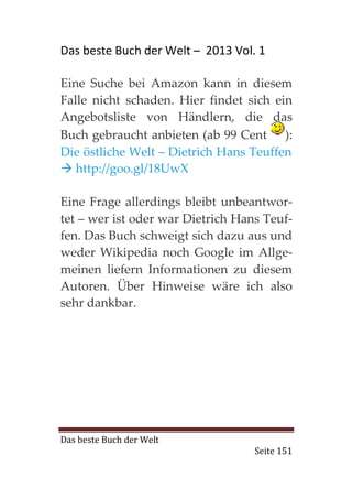 Das beste Buch der Welt – 2013 Vol. 1

Eine Suche bei Amazon kann in diesem
Falle nicht schaden. Hier findet sich ein
Angebotsliste von Händlern, die das
Buch gebraucht anbieten (ab 99 Cent ):
Die östliche Welt – Dietrich Hans Teuffen
   http://goo.gl/18UwX

Eine Frage allerdings bleibt unbeantwor-
tet – wer ist oder war Dietrich Hans Teuf-
fen. Das Buch schweigt sich dazu aus und
weder Wikipedia noch Google im Allge-
meinen liefern Informationen zu diesem
Autoren. Über Hinweise wäre ich also
sehr dankbar.




Das beste Buch der Welt
                                   Seite 151
 
