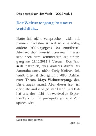 Das beste Buch der Welt – 2013 Vol. 1

Der Weltuntergang ist unaus-
weichlich…

Hatte ich nicht versprochen, dich mit
meinem nächsten Artikel in eine völlig
andere Weltengegend zu entführen?
Aber welche davon ist denn noch interes-
sant nach dem kommenden Weltunter-
gang am 21.12.2012 ? Genau ! Das Jen-
seits natürlich, was anderes dürfte als
Aufenthaltsorte nicht übrig bleiben. Ich
weiß, dies ist der gefühlt 7000. Artikel
zum Thema Maya-Weltuntergang, den
Du ertragen musst. Aber dieser hier, ist
der erste und einzige, der Hand und Fuß
hat und der nicht mit wertvollen Exper-
ten-Tips für die postapokalyptische Zeit
sparen wird!



Das beste Buch der Welt
                                   Seite 152
 