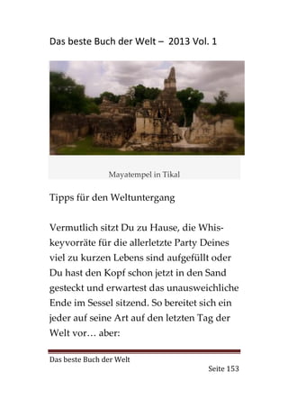 Das beste Buch der Welt – 2013 Vol. 1




                Mayatempel in Tikal


Tipps für den Weltuntergang


Vermutlich sitzt Du zu Hause, die Whis-
keyvorräte für die allerletzte Party Deines
viel zu kurzen Lebens sind aufgefüllt oder
Du hast den Kopf schon jetzt in den Sand
gesteckt und erwartest das unausweichliche
Ende im Sessel sitzend. So bereitet sich ein
jeder auf seine Art auf den letzten Tag der
Welt vor… aber:

Das beste Buch der Welt
                                      Seite 153
 