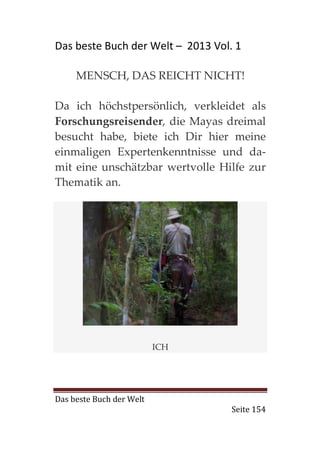 Das beste Buch der Welt – 2013 Vol. 1

     MENSCH, DAS REICHT NICHT!

Da ich höchstpersönlich, verkleidet als
Forschungsreisender, die Mayas dreimal
besucht habe, biete ich Dir hier meine
einmaligen Expertenkenntnisse und da-
mit eine unschätzbar wertvolle Hilfe zur
Thematik an.




                          ICH




Das beste Buch der Welt
                                   Seite 154
 