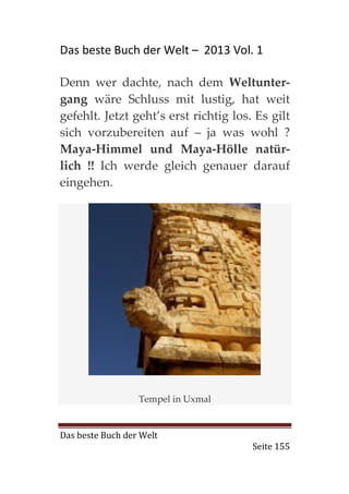 Das beste Buch der Welt – 2013 Vol. 1

Denn wer dachte, nach dem Weltunter-
gang wäre Schluss mit lustig, hat weit
gefehlt. Jetzt geht’s erst richtig los. Es gilt
sich vorzubereiten auf – ja was wohl ?
Maya-Himmel und Maya-Hölle natür-
lich !! Ich werde gleich genauer darauf
eingehen.




                  Tempel in Uxmal


Das beste Buch der Welt
                                       Seite 155
 