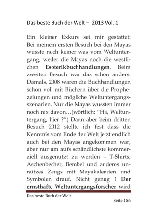 Das beste Buch der Welt – 2013 Vol. 1

Ein kleiner Exkurs sei mir gestattet:
Bei meinem ersten Besuch bei den Mayas
wusste noch keiner was vom Weltunter-
gang, weder die Mayas noch die westli-
chen Esoterikbuchhandlungen. Beim
zweiten Besuch war das schon anders.
Damals, 2008 waren die Buchhandlungen
schon voll mit Büchern über die Prophe-
zeiungen und mögliche Weltuntergangs-
szenarien. Nur die Mayas wussten immer
noch nix davon…(wörtlich: “Hä, Weltun-
tergang, hier ?”) Dann aber beim dritten
Besuch 2012 stellte ich fest dass die
Kenntnis vom Ende der Welt jetzt endlich
auch bei den Mayas angekommen war,
aber nur um aufs schändlichste kommer-
ziell ausgenutzt zu werden – T-Shirts,
Aschenbecher, Bembel und anderes un-
nützes Zeugs mit Mayakalenden und
Symbolen drauf. Nicht genug ! Der
ernsthafte Weltuntergangsforscher wird
Das beste Buch der Welt
                                   Seite 156
 