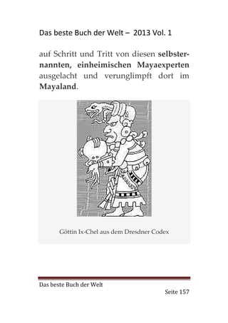 Das beste Buch der Welt – 2013 Vol. 1

auf Schritt und Tritt von diesen selbster-
nannten, einheimischen Mayaexperten
ausgelacht und verunglimpft dort im
Mayaland.




       Göttin Ix-Chel aus dem Dresdner Codex




Das beste Buch der Welt
                                          Seite 157
 