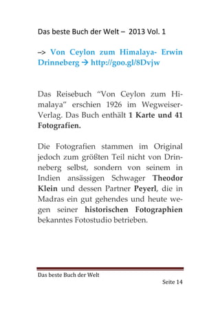 Das beste Buch der Welt – 2013 Vol. 1

–> Von Ceylon zum Himalaya- Erwin
Drinneberg http://goo.gl/8Dvjw



Das Reisebuch “Von Ceylon zum Hi-
malaya” erschien 1926 im Wegweiser-
Verlag. Das Buch enthält 1 Karte und 41
Fotografien.

Die Fotografien stammen im Original
jedoch zum größten Teil nicht von Drin-
neberg selbst, sondern von seinem in
Indien ansässigen Schwager Theodor
Klein und dessen Partner Peyerl, die in
Madras ein gut gehendes und heute we-
gen seiner historischen Fotographien
bekanntes Fotostudio betrieben.




Das beste Buch der Welt
                                    Seite 14
 