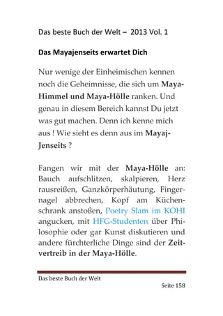 Das beste Buch der Welt – 2013 Vol. 1

Das Mayajenseits erwartet Dich

Nur wenige der Einheimischen kennen
noch die Geheimnisse, die sich um Maya-
Himmel und Maya-Hölle ranken. Und
genau in diesem Bereich kannst Du jetzt
was gut machen. Denn ich kenne mich
aus ! Wie sieht es denn aus im Mayaj-
Jenseits ?

Fangen wir mit der Maya-Hölle an:
Bauch aufschlitzen, skalpieren, Herz
rausreißen, Ganzkörperhäutung, Finger-
nagel abbrechen, Kopf am Küchen-
schrank anstoßen, Poetry Slam im KOHI
angucken, mit HFG-Studenten über Phi-
losophie oder gar Kunst diskutieren und
andere fürchterliche Dinge sind der Zeit-
vertreib in der Maya-Hölle.


Das beste Buch der Welt
                                   Seite 158
 