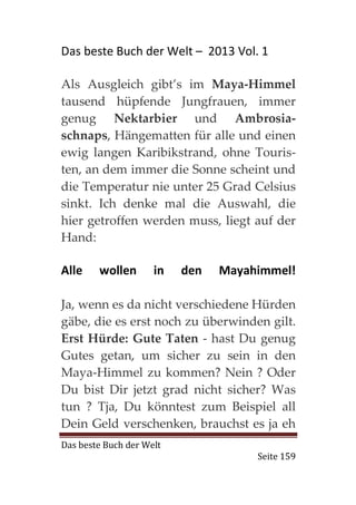 Das beste Buch der Welt – 2013 Vol. 1

Als Ausgleich gibt’s im Maya-Himmel
tausend hüpfende Jungfrauen, immer
genug Nektarbier und Ambrosia-
schnaps, Hängematten für alle und einen
ewig langen Karibikstrand, ohne Touris-
ten, an dem immer die Sonne scheint und
die Temperatur nie unter 25 Grad Celsius
sinkt. Ich denke mal die Auswahl, die
hier getroffen werden muss, liegt auf der
Hand:

Alle    wollen       in   den   Mayahimmel!

Ja, wenn es da nicht verschiedene Hürden
gäbe, die es erst noch zu überwinden gilt.
Erst Hürde: Gute Taten - hast Du genug
Gutes getan, um sicher zu sein in den
Maya-Himmel zu kommen? Nein ? Oder
Du bist Dir jetzt grad nicht sicher? Was
tun ? Tja, Du könntest zum Beispiel all
Dein Geld verschenken, brauchst es ja eh
Das beste Buch der Welt
                                     Seite 159
 