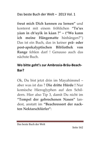 Das beste Buch der Welt – 2013 Vol. 1

freut mich Dich kennen zu lernen” und
konterst mit einem fröhlichen “Tu’ux
yàan in ch’uyik in kàan ?” – (“Wo kann
ich meine Hängematte hinhängen?”)
Das ist ein Buch, das in keiner prä- oder
post-apokalyptischen Bibliothek von
Range fehlen darf ! Genauso auch das
nächste Buch.

Wo bitte geht’s zur Ambrosia-Bräu-Beach-
Bar?

Ok, Du bist jetzt drin im Mayahimmel –
aber was ist das ? Die dritte Hürde ! Nur
komische Hieroglyphen auf den Schil-
dern. Hier also Tip 3, damit Du nicht im
“Tempel der gebrochenen Nasen” lan-
dest, anstatt im “Beachressort der nack-
ten Nektarschlürfer”:



Das beste Buch der Welt
                                   Seite 162
 