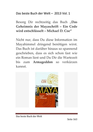 Das beste Buch der Welt – 2013 Vol. 1

Besorg Dir rechtzeitig das Buch „Das
Geheimnis der Mayaschrift – Ein Code
wird entschlüsselt – Michael D. Coe“

Nicht nur, dass Du diese Information im
Mayahimmel dringend benötigen wirst.
Das Buch ist darüber hinaus so spannend
geschrieben, dass es sich schon fast wie
ein Roman liest und Du Dir die Wartezeit
bis zum Armageddon so verkürzen
kannst.




Das beste Buch der Welt
                                   Seite 163
 