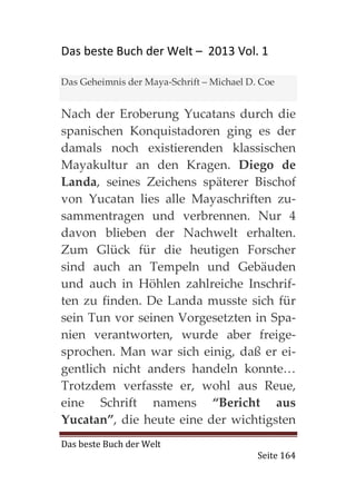 Das beste Buch der Welt – 2013 Vol. 1

Das Geheimnis der Maya-Schrift – Michael D. Coe


Nach der Eroberung Yucatans durch die
spanischen Konquistadoren ging es der
damals noch existierenden klassischen
Mayakultur an den Kragen. Diego de
Landa, seines Zeichens späterer Bischof
von Yucatan lies alle Mayaschriften zu-
sammentragen und verbrennen. Nur 4
davon blieben der Nachwelt erhalten.
Zum Glück für die heutigen Forscher
sind auch an Tempeln und Gebäuden
und auch in Höhlen zahlreiche Inschrif-
ten zu finden. De Landa musste sich für
sein Tun vor seinen Vorgesetzten in Spa-
nien verantworten, wurde aber freige-
sprochen. Man war sich einig, daß er ei-
gentlich nicht anders handeln konnte…
Trotzdem verfasste er, wohl aus Reue,
eine Schrift namens “Bericht aus
Yucatan”, die heute eine der wichtigsten
Das beste Buch der Welt
                                           Seite 164
 