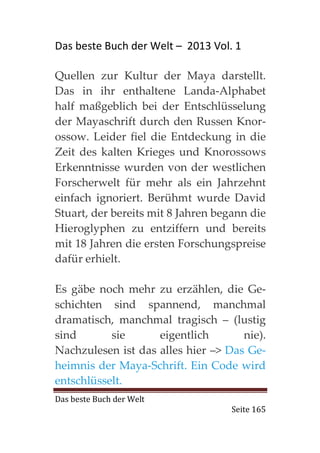 Das beste Buch der Welt – 2013 Vol. 1

Quellen zur Kultur der Maya darstellt.
Das in ihr enthaltene Landa-Alphabet
half maßgeblich bei der Entschlüsselung
der Mayaschrift durch den Russen Knor-
ossow. Leider fiel die Entdeckung in die
Zeit des kalten Krieges und Knorossows
Erkenntnisse wurden von der westlichen
Forscherwelt für mehr als ein Jahrzehnt
einfach ignoriert. Berühmt wurde David
Stuart, der bereits mit 8 Jahren begann die
Hieroglyphen zu entziffern und bereits
mit 18 Jahren die ersten Forschungspreise
dafür erhielt.

Es gäbe noch mehr zu erzählen, die Ge-
schichten sind spannend, manchmal
dramatisch, manchmal tragisch – (lustig
sind       sie      eigentlich       nie).
Nachzulesen ist das alles hier –> Das Ge-
heimnis der Maya-Schrift. Ein Code wird
entschlüsselt.
Das beste Buch der Welt
                                    Seite 165
 