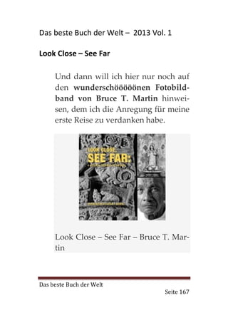 Das beste Buch der Welt – 2013 Vol. 1

Look Close – See Far

     Und dann will ich hier nur noch auf
     den wunderschööööönen Fotobild-
     band von Bruce T. Martin hinwei-
     sen, dem ich die Anregung für meine
     erste Reise zu verdanken habe.




     Look Close – See Far – Bruce T. Mar-
     tin



Das beste Buch der Welt
                                   Seite 167
 