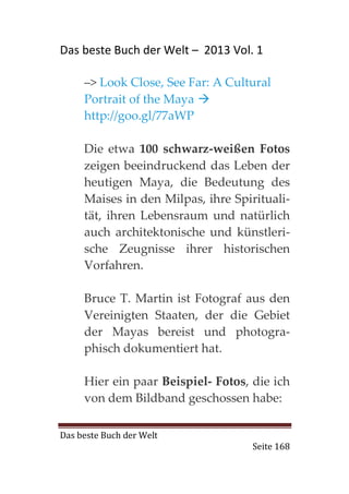 Das beste Buch der Welt – 2013 Vol. 1

     –> Look Close, See Far: A Cultural
     Portrait of the Maya
     http://goo.gl/77aWP

     Die etwa 100 schwarz-weißen Fotos
     zeigen beeindruckend das Leben der
     heutigen Maya, die Bedeutung des
     Maises in den Milpas, ihre Spirituali-
     tät, ihren Lebensraum und natürlich
     auch architektonische und künstleri-
     sche Zeugnisse ihrer historischen
     Vorfahren.

     Bruce T. Martin ist Fotograf aus den
     Vereinigten Staaten, der die Gebiet
     der Mayas bereist und photogra-
     phisch dokumentiert hat.

     Hier ein paar Beispiel- Fotos, die ich
     von dem Bildband geschossen habe:

Das beste Buch der Welt
                                    Seite 168
 