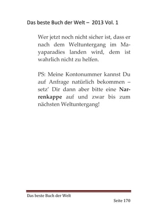 Das beste Buch der Welt – 2013 Vol. 1

     Wer jetzt noch nicht sicher ist, dass er
     nach dem Weltuntergang im Ma-
     yaparadies landen wird, dem ist
     wahrlich nicht zu helfen.

     PS: Meine Kontonummer kannst Du
     auf Anfrage natürlich bekommen –
     setz’ Dir dann aber bitte eine Nar-
     renkappe auf und zwar bis zum
     nächsten Weltuntergang!




Das beste Buch der Welt
                                     Seite 170
 