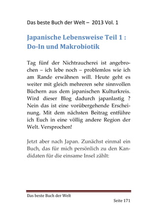 Das beste Buch der Welt – 2013 Vol. 1

Japanische Lebensweise Teil 1 :
Do-In und Makrobiotik

Tag fünf der Nichtraucherei ist angebro-
chen – ich lebe noch – problemlos wie ich
am Rande erwähnen will. Heute geht es
weiter mit gleich mehreren sehr sinnvollen
Büchern aus dem japanischen Kulturkreis.
Wird dieser Blog dadurch japanlastig ?
Nein das ist eine vorübergehende Erschei-
nung. Mit dem nächsten Beitrag entführe
ich Euch in eine völlig andere Region der
Welt. Versprochen!

Jetzt aber nach Japan. Zunächst einmal ein
Buch, das für mich persönlich zu den Kan-
didaten für die einsame Insel zählt:




Das beste Buch der Welt
                                   Seite 171
 