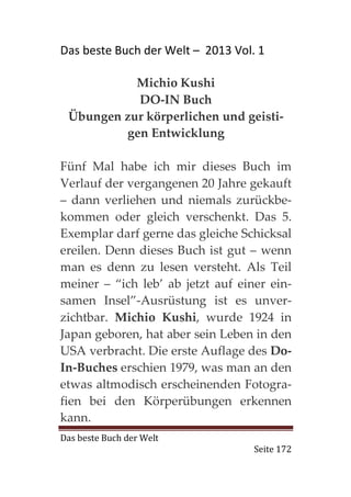 Das beste Buch der Welt – 2013 Vol. 1

           Michio Kushi
           DO-IN Buch
 Übungen zur körperlichen und geisti-
         gen Entwicklung

Fünf Mal habe ich mir dieses Buch im
Verlauf der vergangenen 20 Jahre gekauft
– dann verliehen und niemals zurückbe-
kommen oder gleich verschenkt. Das 5.
Exemplar darf gerne das gleiche Schicksal
ereilen. Denn dieses Buch ist gut – wenn
man es denn zu lesen versteht. Als Teil
meiner – “ich leb’ ab jetzt auf einer ein-
samen Insel”-Ausrüstung ist es unver-
zichtbar. Michio Kushi, wurde 1924 in
Japan geboren, hat aber sein Leben in den
USA verbracht. Die erste Auflage des Do-
In-Buches erschien 1979, was man an den
etwas altmodisch erscheinenden Fotogra-
fien bei den Körperübungen erkennen
kann.
Das beste Buch der Welt
                                   Seite 172
 