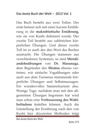 Das beste Buch der Welt – 2013 Vol. 1

Das Buch besteht aus zwei Teilen. Der
erste befasst sich mit einer kurzen Einfüh-
rung in die makrobiotische Ernährung,
wie sie von Kushi defninert wurde. Der
zweite Teil besteht aus zahlreichen kör-
perlichen Übungen. Und dieser zweite
Teil ist es auch der den Wert des Buches
ausmacht. Die Übungen stammen aus
verschiedenen Systemen, so sind Meridi-
andehnübungen von Dr. Masunaga,
dem Begründer des Shiatsu ebenso ver-
treten, wie einfache Yogaübungen oder
auch aus dem Taoismus stammende kör-
perliche Übungen und Selbstmassagen.
Ein wundervolles Sammelsurium also.
Wenige Tage, nachdem man mit den all-
gemeinen Übungen begonnen hat wird
man schon eine Verbesserung des Wohl-
befindens festellen können. Auch die
Umstellung der Ernährung nach den von
Kushi hier skizzierten Methoden trägt
Das beste Buch der Welt
                                    Seite 173
 