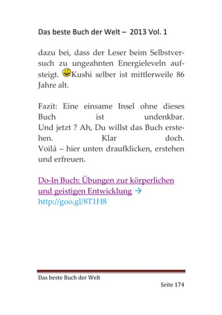 Das beste Buch der Welt – 2013 Vol. 1

dazu bei, dass der Leser beim Selbstver-
such zu ungeahnten Energieleveln auf-
steigt.    Kushi selber ist mittlerweile 86
Jahre alt.

Fazit: Eine einsame Insel ohne dieses
Buch            ist           undenkbar.
Und jetzt ? Ah, Du willst das Buch erste-
hen.              Klar              doch.
Voilá – hier unten draufklicken, erstehen
und erfreuen.

Do-In Buch: Übungen zur körperlichen
und geistigen Entwicklung
http://goo.gl/8T1H8




Das beste Buch der Welt
                                    Seite 174
 