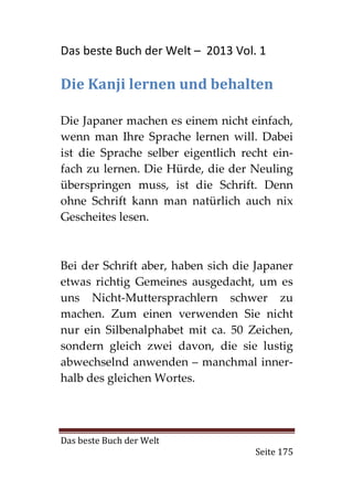 Das beste Buch der Welt – 2013 Vol. 1

Die Kanji lernen und behalten

Die Japaner machen es einem nicht einfach,
wenn man Ihre Sprache lernen will. Dabei
ist die Sprache selber eigentlich recht ein-
fach zu lernen. Die Hürde, die der Neuling
überspringen muss, ist die Schrift. Denn
ohne Schrift kann man natürlich auch nix
Gescheites lesen.



Bei der Schrift aber, haben sich die Japaner
etwas richtig Gemeines ausgedacht, um es
uns Nicht-Muttersprachlern schwer zu
machen. Zum einen verwenden Sie nicht
nur ein Silbenalphabet mit ca. 50 Zeichen,
sondern gleich zwei davon, die sie lustig
abwechselnd anwenden – manchmal inner-
halb des gleichen Wortes.




Das beste Buch der Welt
                                    Seite 175
 