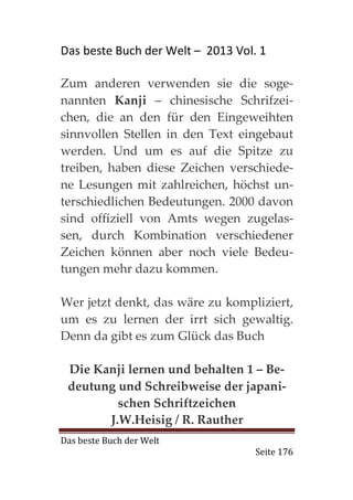Das beste Buch der Welt – 2013 Vol. 1

Zum anderen verwenden sie die soge-
nannten Kanji – chinesische Schrifzei-
chen, die an den für den Eingeweihten
sinnvollen Stellen in den Text eingebaut
werden. Und um es auf die Spitze zu
treiben, haben diese Zeichen verschiede-
ne Lesungen mit zahlreichen, höchst un-
terschiedlichen Bedeutungen. 2000 davon
sind offiziell von Amts wegen zugelas-
sen, durch Kombination verschiedener
Zeichen können aber noch viele Bedeu-
tungen mehr dazu kommen.

Wer jetzt denkt, das wäre zu kompliziert,
um es zu lernen der irrt sich gewaltig.
Denn da gibt es zum Glück das Buch

 Die Kanji lernen und behalten 1 – Be-
 deutung und Schreibweise der japani-
         schen Schriftzeichen
       J.W.Heisig / R. Rauther
Das beste Buch der Welt
                                   Seite 176
 