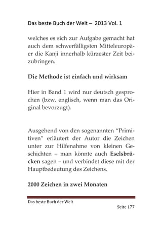 Das beste Buch der Welt – 2013 Vol. 1

welches es sich zur Aufgabe gemacht hat
auch dem schwerfälligsten Mitteleuropä-
er die Kanji innerhalb kürzester Zeit bei-
zubringen.

Die Methode ist einfach und wirksam

Hier in Band 1 wird nur deutsch gespro-
chen (bzw. englisch, wenn man das Ori-
ginal bevorzugt).



Ausgehend von den sogenannten “Primi-
tiven” erläutert der Autor die Zeichen
unter zur Hilfenahme von kleinen Ge-
schichten – man könnte auch Eselsbrü-
cken sagen – und verbindet diese mit der
Hauptbedeutung des Zeichens.

2000 Zeichen in zwei Monaten

Das beste Buch der Welt
                                   Seite 177
 