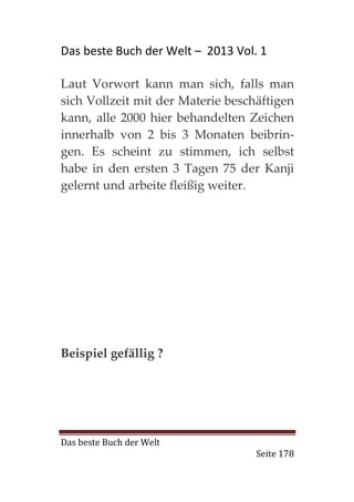 Das beste Buch der Welt – 2013 Vol. 1

Laut Vorwort kann man sich, falls man
sich Vollzeit mit der Materie beschäftigen
kann, alle 2000 hier behandelten Zeichen
innerhalb von 2 bis 3 Monaten beibrin-
gen. Es scheint zu stimmen, ich selbst
habe in den ersten 3 Tagen 75 der Kanji
gelernt und arbeite fleißig weiter.




Beispiel gefällig ?




Das beste Buch der Welt
                                   Seite 178
 