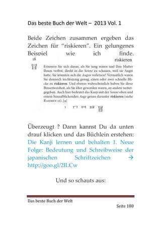 Das beste Buch der Welt – 2013 Vol. 1

Beide Zeichen zusammen ergeben das
Zeichen für “riskieren”. Ein gelungenes
Beispiel      wie        ich      finde.




Überzeugt ? Dann kannst Du da unten
drauf klicken und das Büchlein erstehen:
Die Kanji lernen und behalten 1. Neue
Folge: Bedeutung und Schreibweise der
japanischen       Schriftzeichen
http://goo.gl/2ILCw

              Und so schauts aus:


Das beste Buch der Welt
                                    Seite 180
 