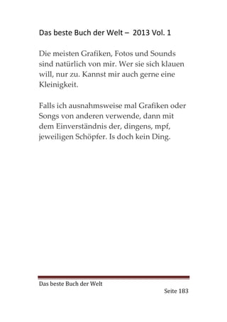 Das beste Buch der Welt – 2013 Vol. 1

Die meisten Grafiken, Fotos und Sounds
sind natürlich von mir. Wer sie sich klauen
will, nur zu. Kannst mir auch gerne eine
Kleinigkeit.

Falls ich ausnahmsweise mal Grafiken oder
Songs von anderen verwende, dann mit
dem Einverständnis der, dingens, mpf,
jeweiligen Schöpfer. Is doch kein Ding.




Das beste Buch der Welt
                                     Seite 183
 