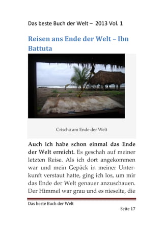 Das beste Buch der Welt – 2013 Vol. 1

Reisen ans Ende der Welt – Ibn
Battuta




              Crischo am Ende der Welt


Auch ich habe schon einmal das Ende
der Welt erreicht. Es geschah auf meiner
letzten Reise. Als ich dort angekommen
war und mein Gepäck in meiner Unter-
kunft verstaut hatte, ging ich los, um mir
das Ende der Welt genauer anzuschauen.
Der Himmel war grau und es nieselte, die

Das beste Buch der Welt
                                         Seite 17
 
